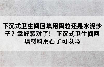 下沉式卫生间回填用陶粒还是水泥沙子？幸好装对了！ 下沉式卫生间回填材料用石子可以吗